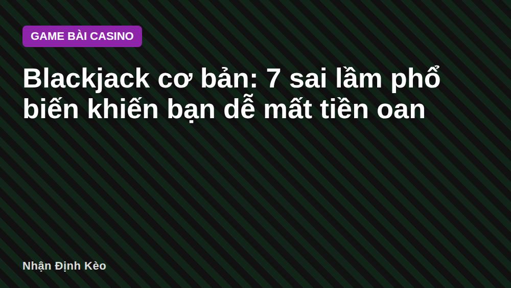 Blackjack cơ bản: 7 sai lầm phổ biến khiến bạn dễ mất tiền oan