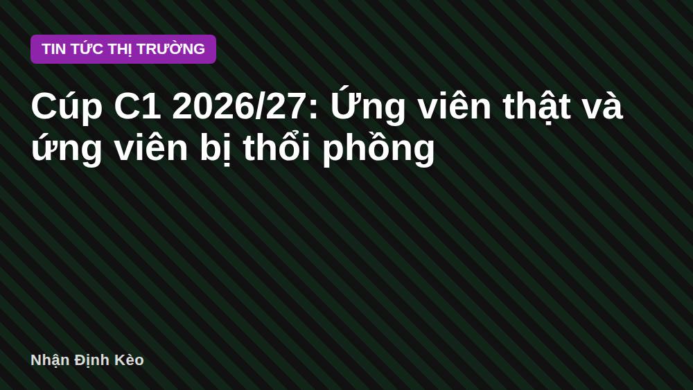 Cúp C1 2026/27: Ứng viên thật và ứng viên bị thổi phồng